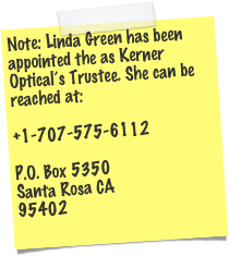 Note: Linda Green has been appointed the as Kerner Optical’s Trustee. She can be reached at:  +1-707-575-6112   P.O. Box 5350 Santa Rosa CA 95402  